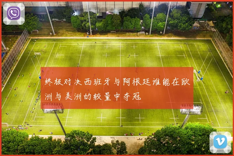 终极对决西班牙与阿根廷谁能在欧洲与美洲的较量中夺冠
