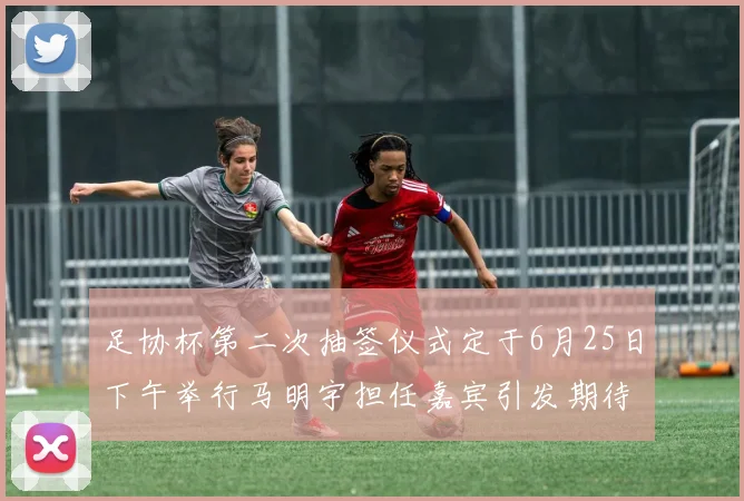 足协杯第二次抽签仪式定于6月25日下午举行马明宇担任嘉宾引发期待
