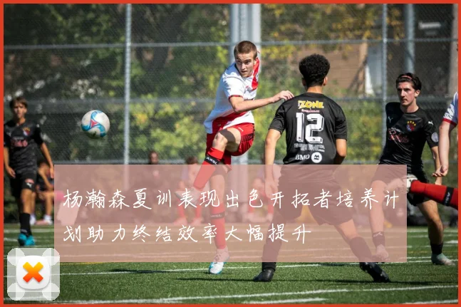 杨瀚森夏训表现出色开拓者培养计划助力终结效率大幅提升
