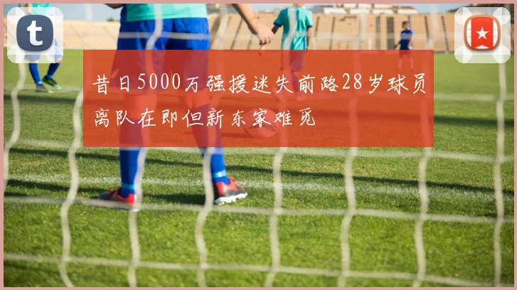昔日5000万强援迷失前路28岁球员离队在即但新东家难觅