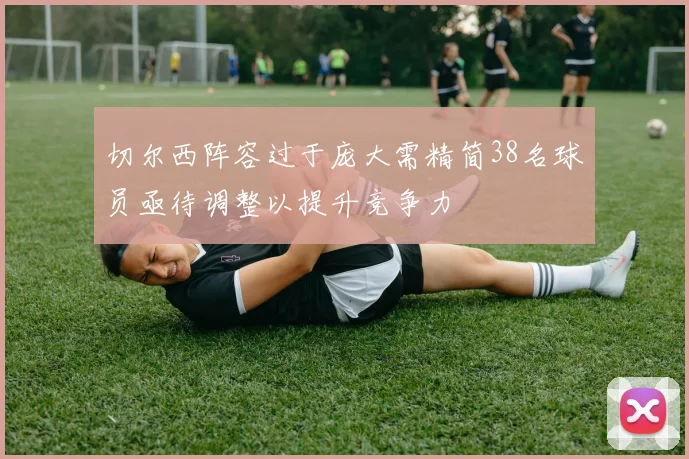 切尔西阵容过于庞大需精简38名球员亟待调整以提升竞争力