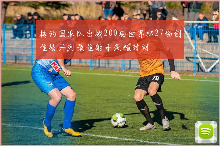 梅西国家队出战200场世界杯27场创佳绩并列最佳射手荣耀时刻