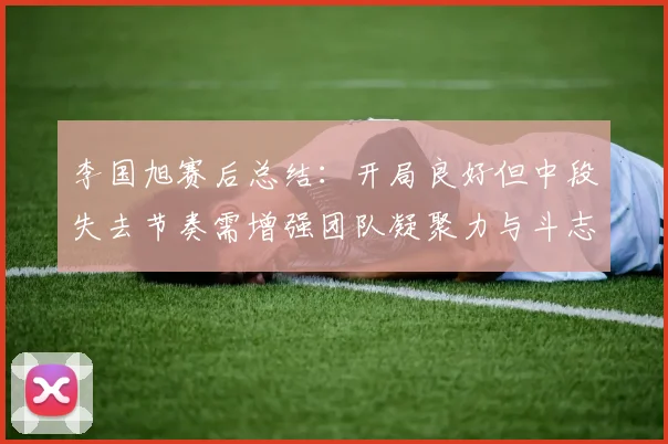 李国旭赛后总结：开局良好但中段失去节奏需增强团队凝聚力与斗志