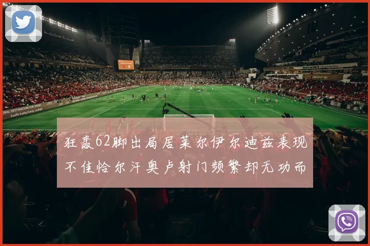 狂轰62脚出局居莱尔伊尔迪兹表现不佳恰尔汗奥卢射门频繁却无功而返