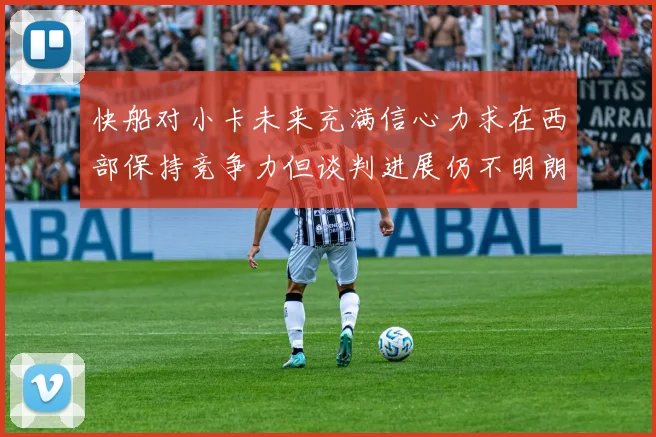 快船对小卡未来充满信心力求在西部保持竞争力但谈判进展仍不明朗