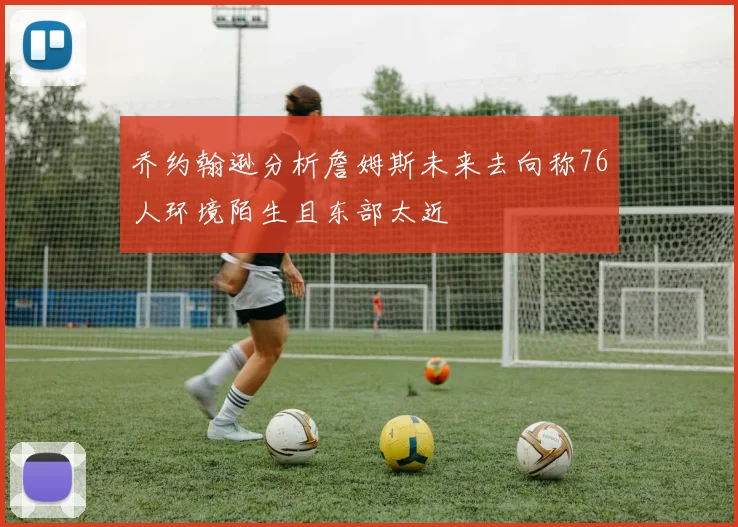 乔约翰逊分析詹姆斯未来去向称76人环境陌生且东部太近