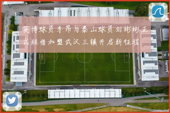 英博球员李昂与泰山球员刘彬彬正式租借加盟武汉三镇开启新征程