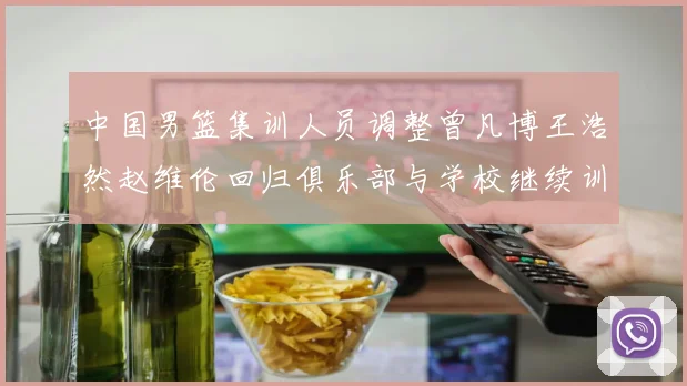 中国男篮集训人员调整曾凡博王浩然赵维伦回归俱乐部与学校继续训练