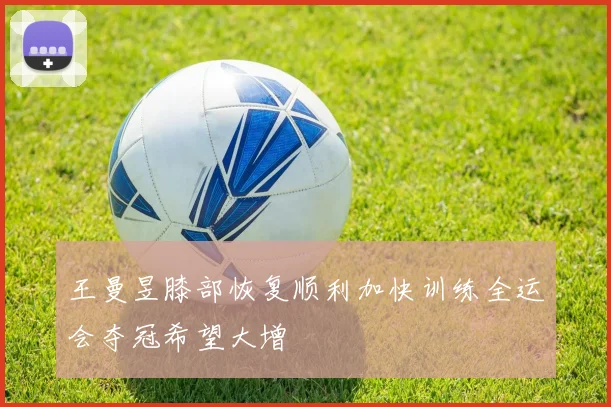 王曼昱膝部恢复顺利加快训练全运会夺冠希望大增