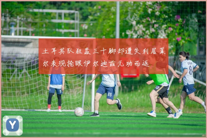 土耳其队狂轰三十脚却遭失利居莱尔表现抢眼伊尔迪兹无功而返