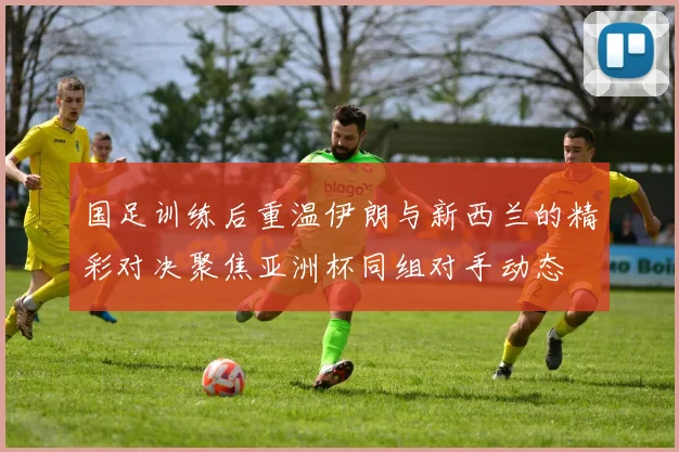 国足训练后重温伊朗与新西兰的精彩对决聚焦亚洲杯同组对手动态