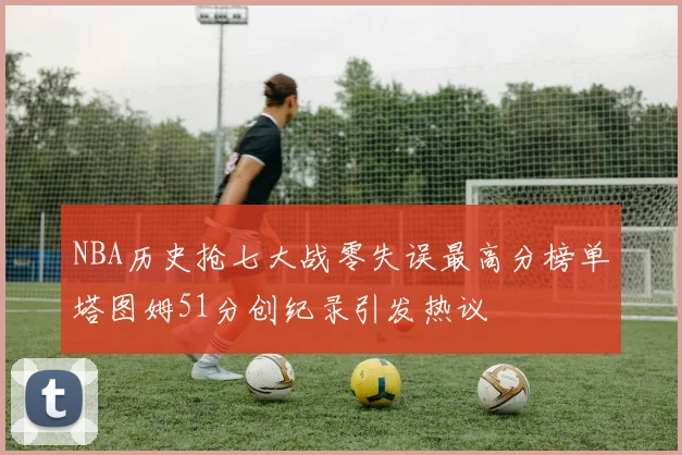 NBA历史抢七大战零失误最高分榜单塔图姆51分创纪录引发热议