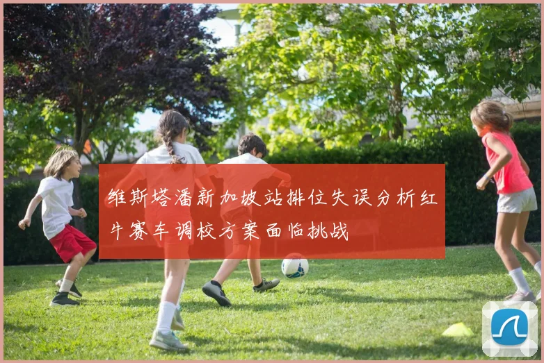 维斯塔潘新加坡站排位失误分析红牛赛车调校方案面临挑战