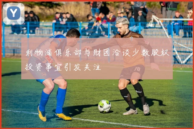 利物浦俱乐部与财团洽谈少数股权投资事宜引发关注